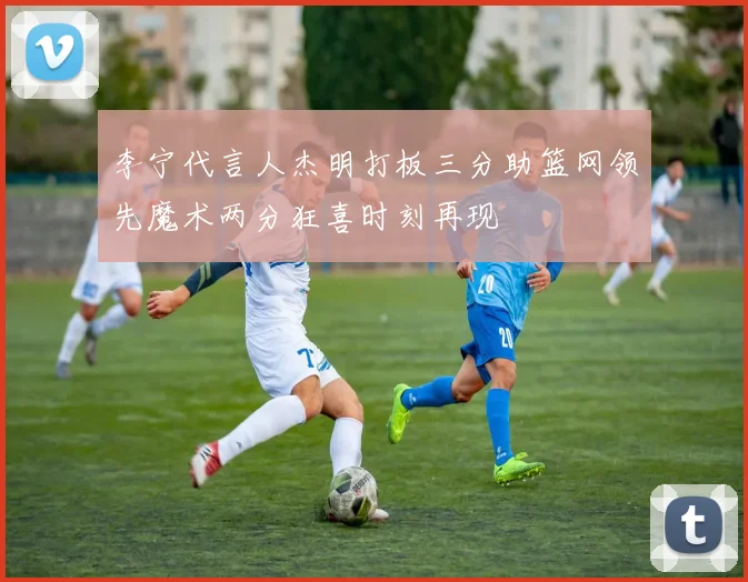 李宁代言人杰明打板三分助篮网领先魔术两分狂喜时刻再现
