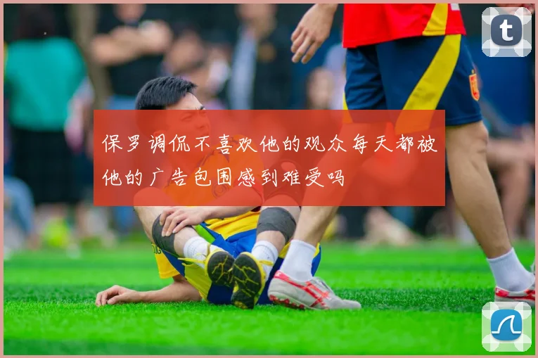 保罗调侃不喜欢他的观众每天都被他的广告包围感到难受吗