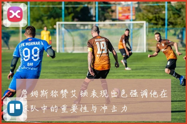 詹姆斯称赞艾顿表现出色强调他在球队中的重要性与冲击力