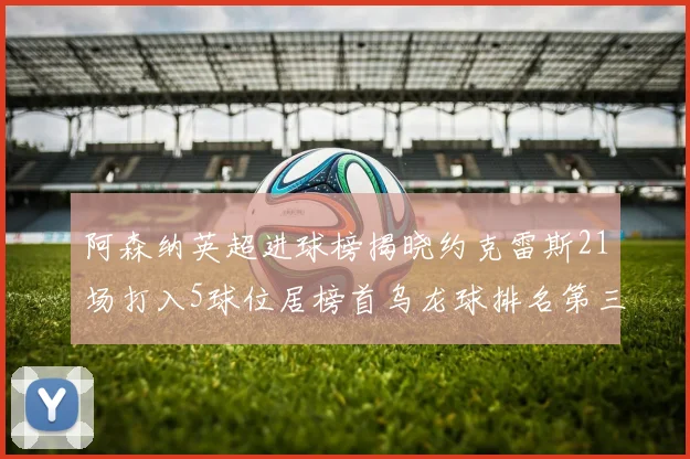 阿森纳英超进球榜揭晓约克雷斯21场打入5球位居榜首乌龙球排名第三
