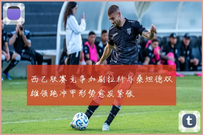 西乙联赛竞争加剧拉科与桑坦德双雄领跑冲甲形势愈发紧张