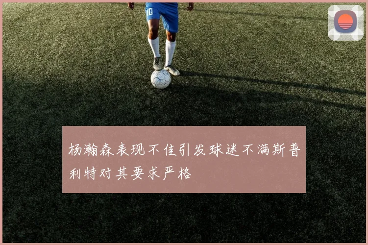 杨瀚森表现不佳引发球迷不满斯普利特对其要求严格