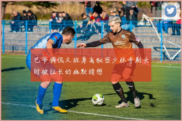 巴爷调侃文班身高秘密少林寺剃头时被拉长的幽默猜想