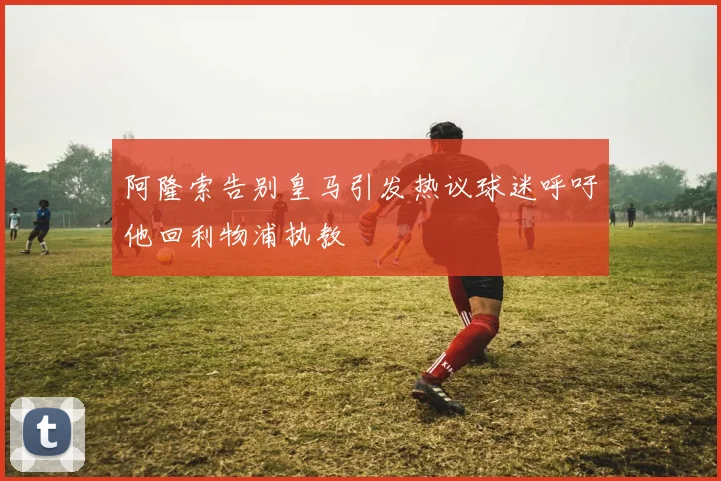 阿隆索告别皇马引发热议球迷呼吁他回利物浦执教