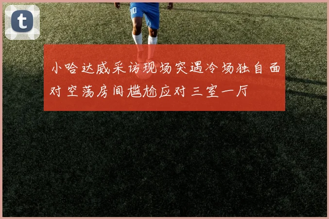 小哈达威采访现场突遇冷场独自面对空荡房间尴尬应对三室一厅
