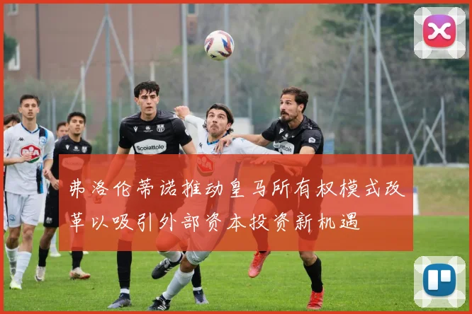 弗洛伦蒂诺推动皇马所有权模式改革以吸引外部资本投资新机遇