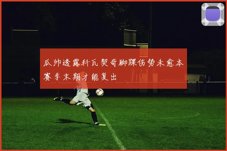 瓜帅透露科瓦契奇脚踝伤势未愈本赛季末期才能复出