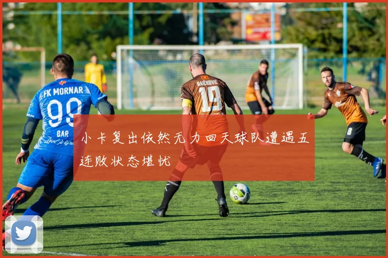 小卡复出依然无力回天球队遭遇五连败状态堪忧