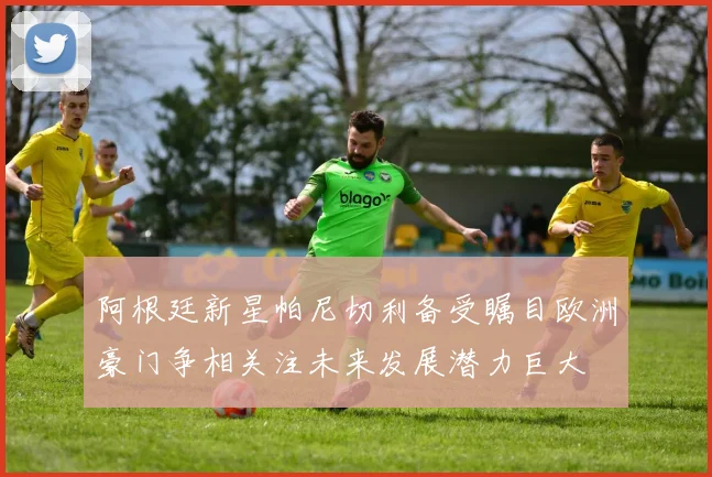 阿根廷新星帕尼切利备受瞩目欧洲豪门争相关注未来发展潜力巨大