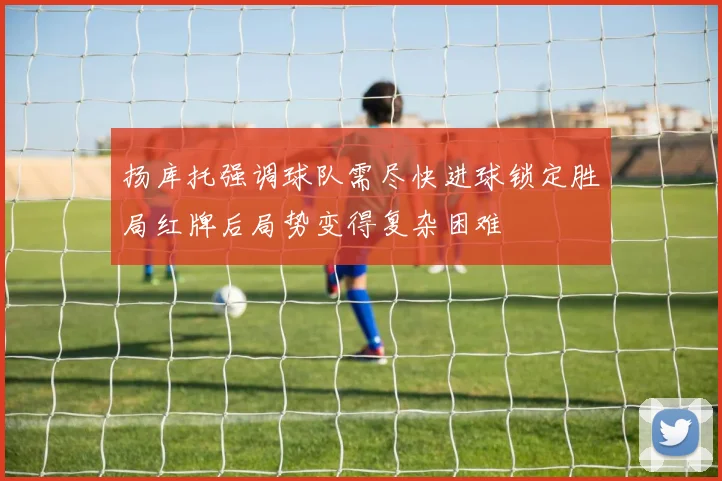 扬库托强调球队需尽快进球锁定胜局红牌后局势变得复杂困难