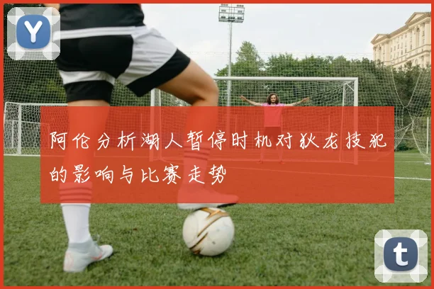 阿伦分析湖人暂停时机对狄龙技犯的影响与比赛走势