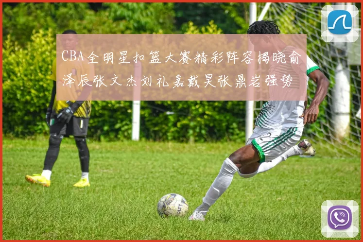 CBA全明星扣篮大赛精彩阵容揭晓俞泽辰张文杰刘礼嘉戴昊张鼎岩强势参赛