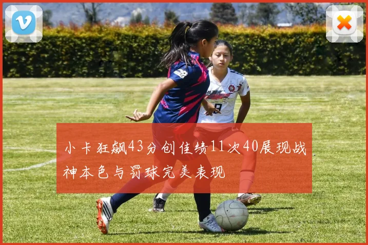 小卡狂飙43分创佳绩11次40展现战神本色与罚球完美表现