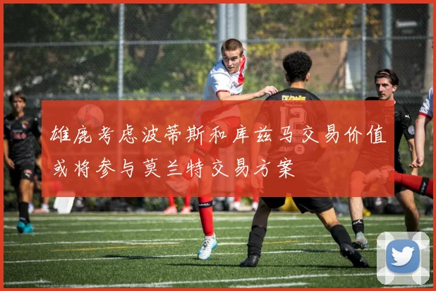 雄鹿考虑波蒂斯和库兹马交易价值或将参与莫兰特交易方案