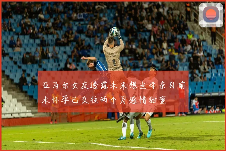亚马尔女友透露未来想当母亲目前未怀孕已交往两个月感情甜蜜