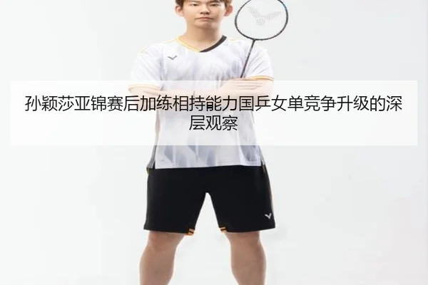 孙颖莎亚锦赛后加练相持能力国乒女单竞争升级的深层观察